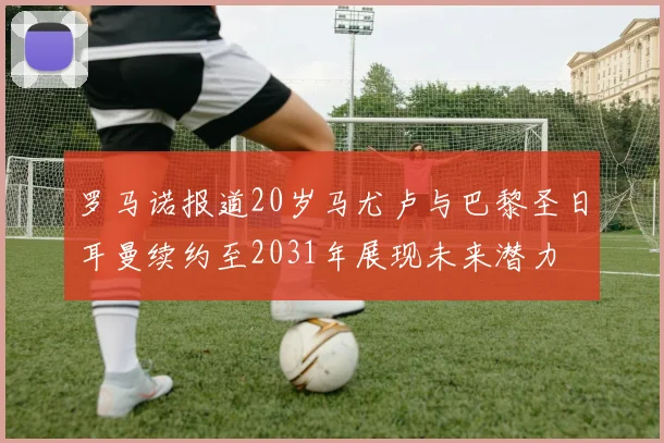 罗马诺报道20岁马尤卢与巴黎圣日耳曼续约至2031年展现未来潜力