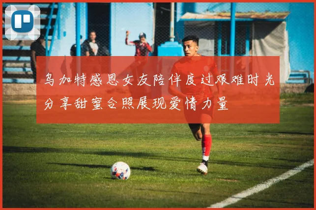 乌加特感恩女友陪伴度过艰难时光分享甜蜜合照展现爱情力量