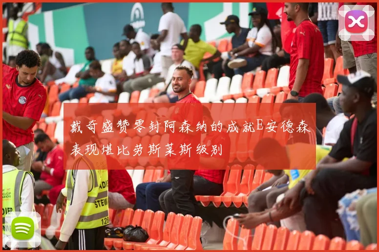 戴奇盛赞零封阿森纳的成就E安德森表现堪比劳斯莱斯级别