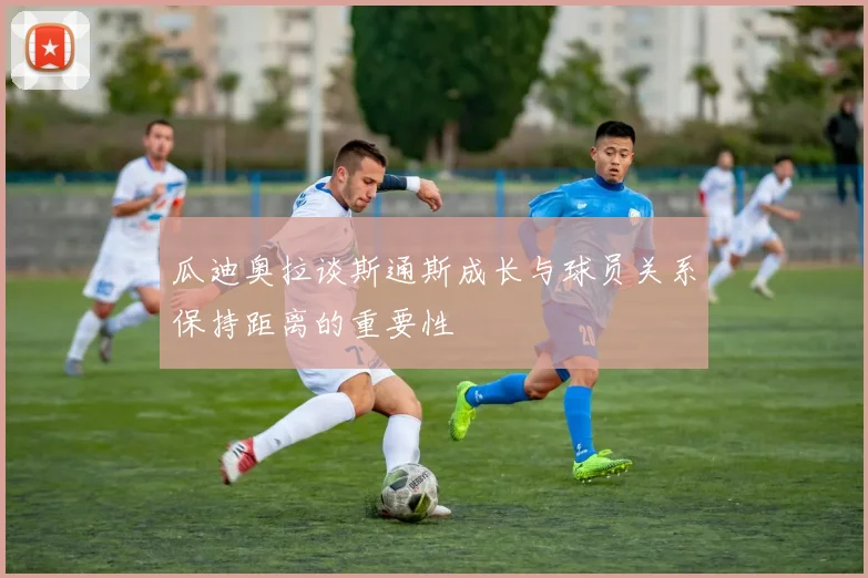 瓜迪奥拉谈斯通斯成长与球员关系保持距离的重要性