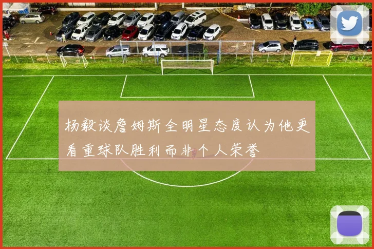 杨毅谈詹姆斯全明星态度认为他更看重球队胜利而非个人荣誉