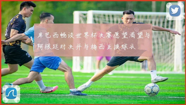 库巴西畅谈世界杯决赛愿望渴望与阿根廷对决并与梅西互换球衣