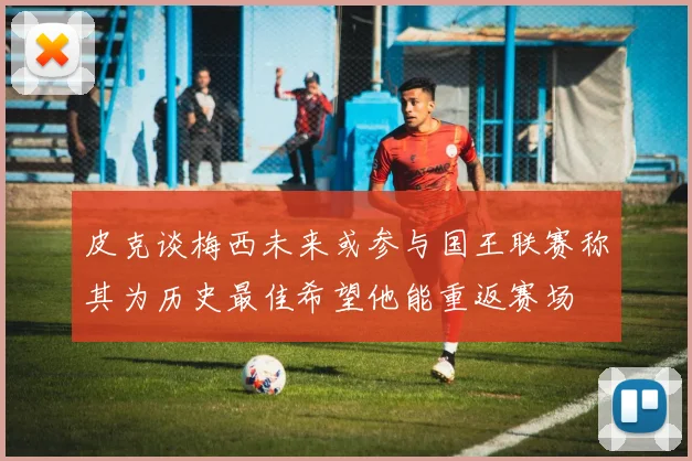 皮克谈梅西未来或参与国王联赛称其为历史最佳希望他能重返赛场