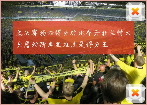 总决赛场均得分对比乔丹杜兰特大头詹姆斯库里谁才是得分王