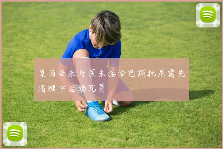 皇马尚未与国米接洽巴斯托尼需先清理中后场冗员