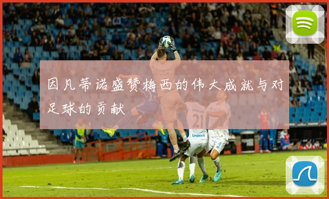 因凡蒂诺盛赞梅西的伟大成就与对足球的贡献