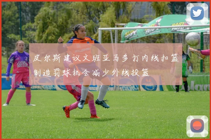皮尔斯建议文班亚马多打内线扣篮制造罚球机会减少外线投篮