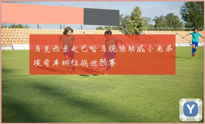马克西亲赴巴哈马现场助威小老弟埃奇库姆征战世预赛