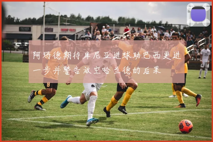 阿玛德期待库尼亚进球助巴西更进一步并警告放空哈兰德的后果