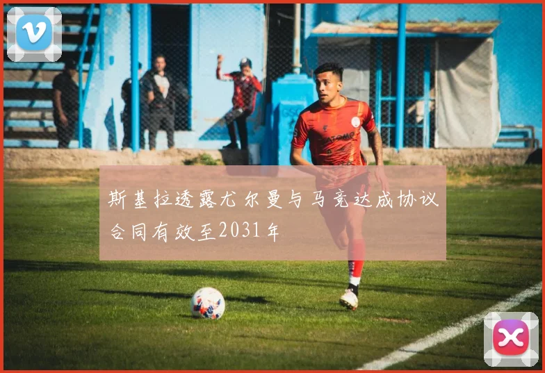 斯基拉透露尤尔曼与马竞达成协议合同有效至2031年