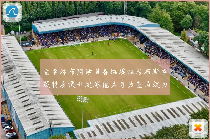 吉鲁称布阿迪具备维埃拉与布斯克茨特质提升进球能力可为皇马效力