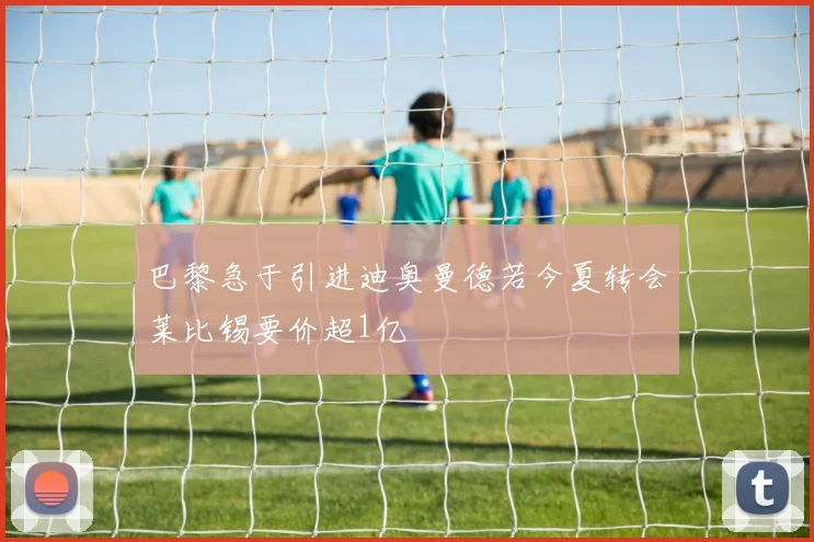 巴黎急于引进迪奥曼德若今夏转会莱比锡要价超1亿