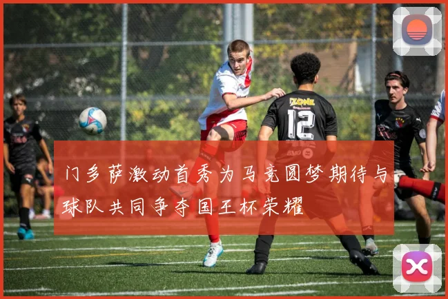 门多萨激动首秀为马竞圆梦期待与球队共同争夺国王杯荣耀