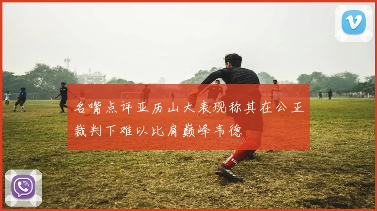 名嘴点评亚历山大表现称其在公正裁判下难以比肩巅峰韦德