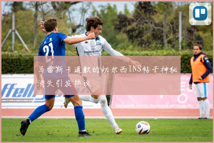 马雷斯卡道歉的切尔西INS帖子神秘消失引发热议
