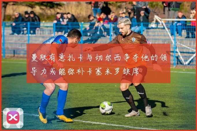 曼联有意扎卡与切尔西争夺他的领导力或能弥补卡塞米罗缺席