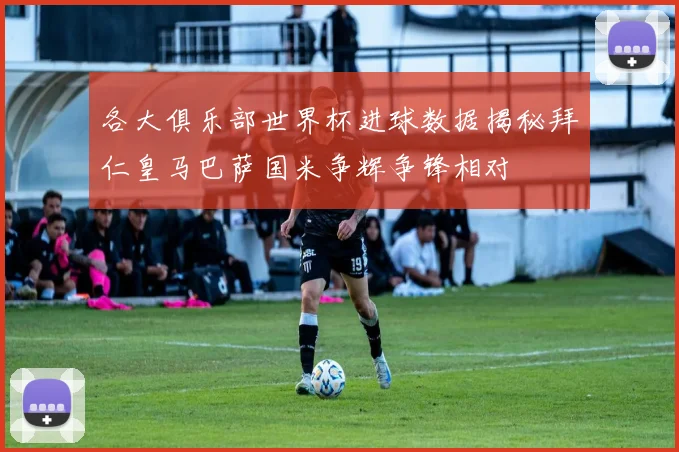 各大俱乐部世界杯进球数据揭秘拜仁皇马巴萨国米争辉争锋相对